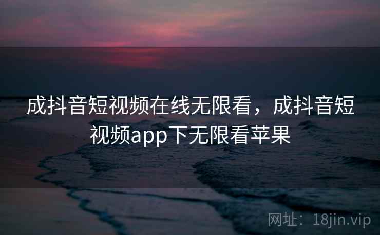 成抖音短视频在线无限看，成抖音短视频app下无限看苹果