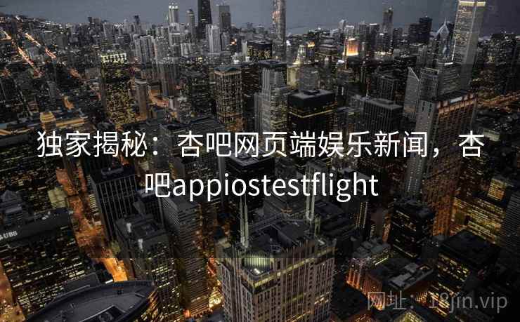 独家揭秘：杏吧网页端娱乐新闻，杏吧appiostestflight