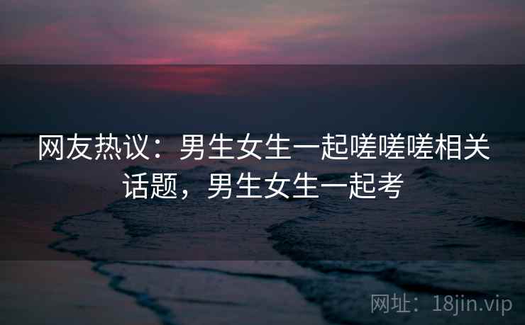 网友热议：男生女生一起嗟嗟嗟相关话题，男生女生一起考