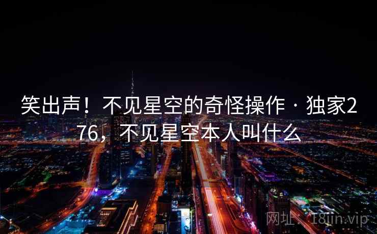 笑出声！不见星空的奇怪操作 · 独家276，不见星空本人叫什么