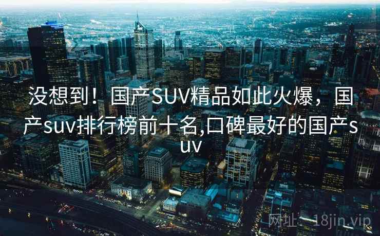 没想到！国产SUV精品如此火爆，国产suv排行榜前十名,口碑最好的国产suv
