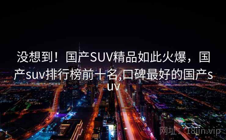 没想到！国产SUV精品如此火爆，国产suv排行榜前十名,口碑最好的国产suv