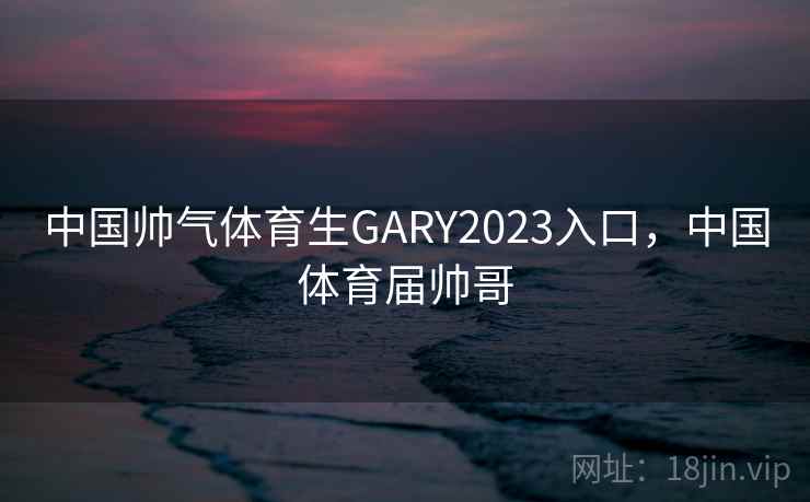 中国帅气体育生GARY2023入口，中国体育届帅哥