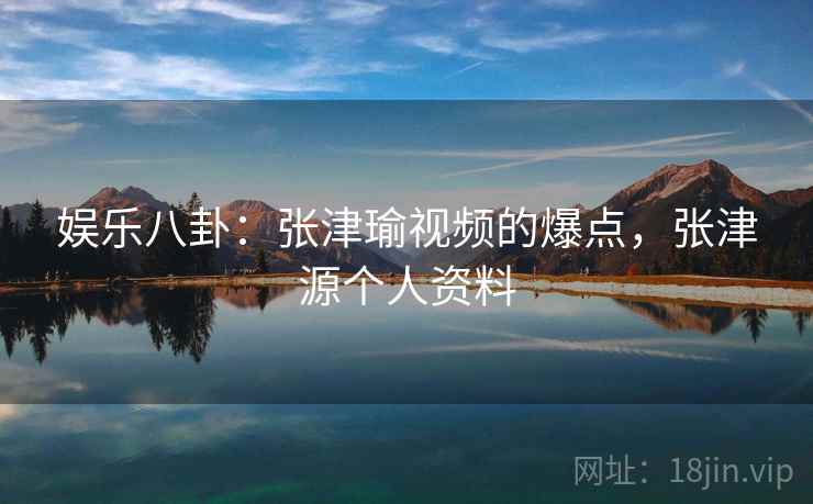 娱乐八卦:张津瑜视频的爆点,张津源个人资料 娱乐八卦:张津瑜视频的爆点,张津源个人资料