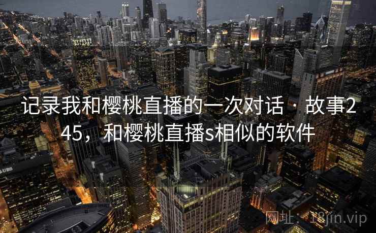 记录我和樱桃直播的一次对话 · 故事245，和樱桃直播s相似的软件