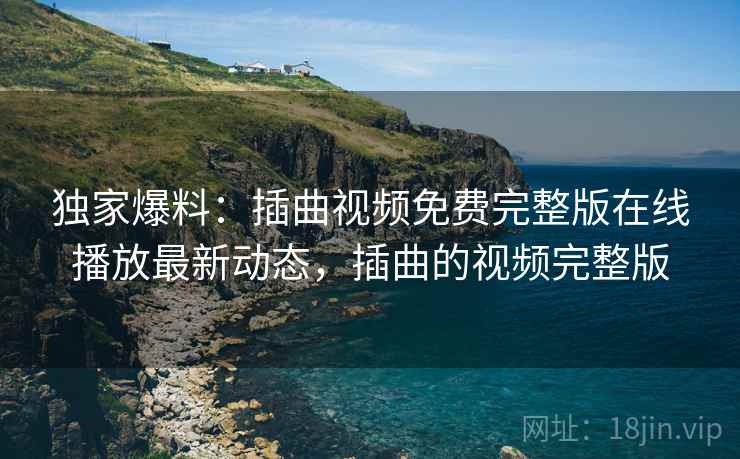 独家爆料：插曲视频免费完整版在线播放最新动态，插曲的视频完整版