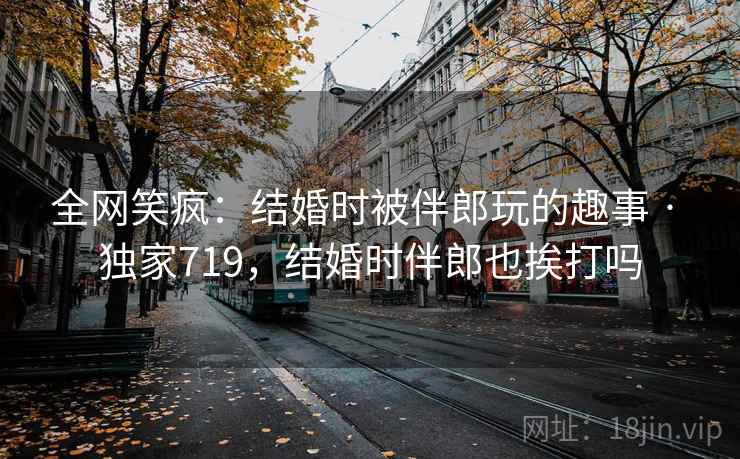 全网笑疯：结婚时被伴郎玩的趣事 · 独家719，结婚时伴郎也挨打吗