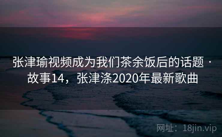 张津瑜视频成为我们茶余饭后的话题 · 故事14，张津涤2020年最新歌曲