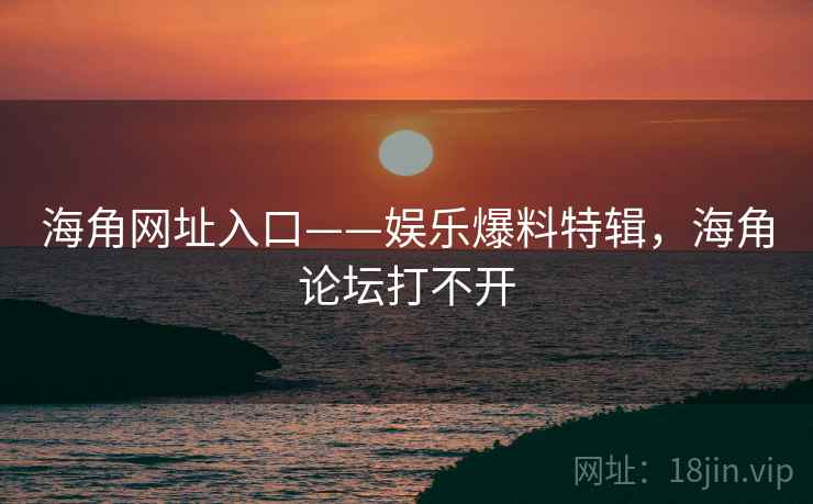 海角网址入口——娱乐爆料特辑，海角论坛打不开