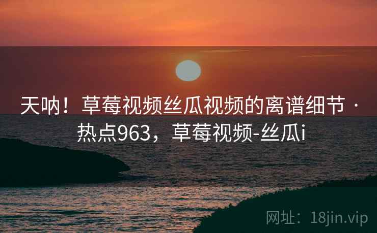 天呐！草莓视频丝瓜视频的离谱细节 · 热点963，草莓视频-丝瓜i