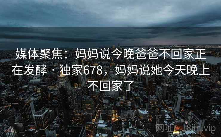 媒体聚焦：妈妈说今晚爸爸不回家正在发酵 · 独家678，妈妈说她今天晚上不回家了