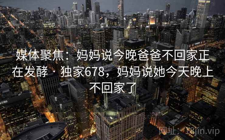 媒体聚焦：妈妈说今晚爸爸不回家正在发酵 · 独家678，妈妈说她今天晚上不回家了