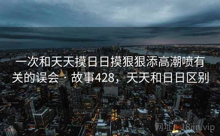 一次和天天摸日日摸狠狠添高潮喷有关的误会 · 故事428，天天和日日区别