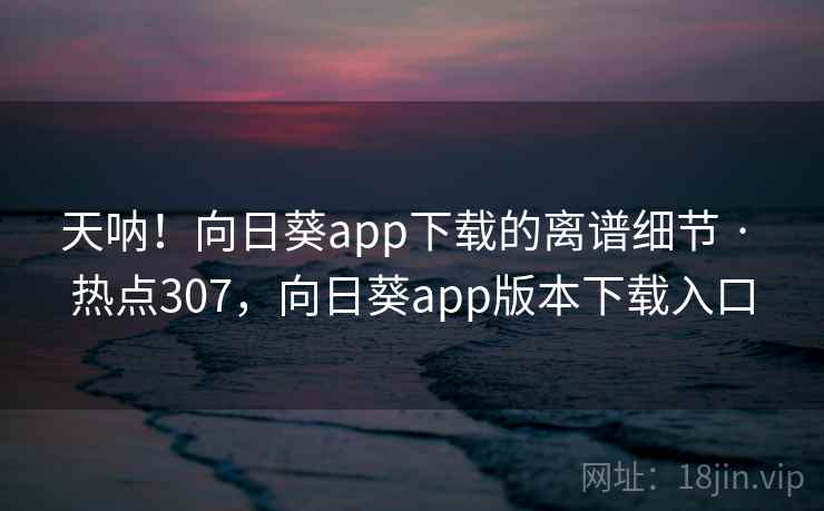 天呐！向日葵app下载的离谱细节 · 热点307，向日葵app版本下载入口