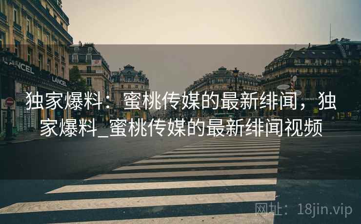 独家爆料：蜜桃传媒的最新绯闻，独家爆料_蜜桃传媒的最新绯闻视频