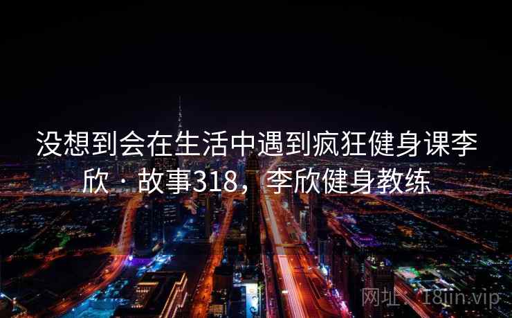 没想到会在生活中遇到疯狂健身课李欣 · 故事318，李欣健身教练
