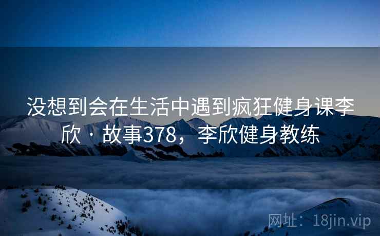 没想到会在生活中遇到疯狂健身课李欣 · 故事378，李欣健身教练
