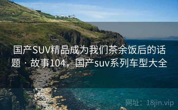 国产SUV精品成为我们茶余饭后的话题 · 故事104，国产suv系列车型大全