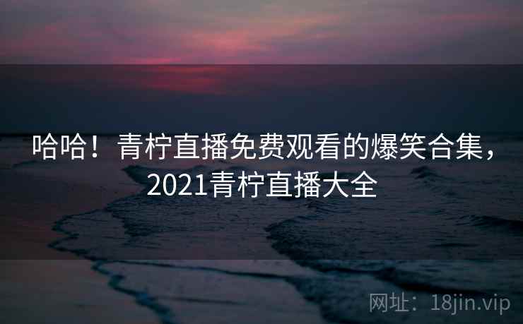 哈哈！青柠直播免费观看的爆笑合集，2021青柠直播大全