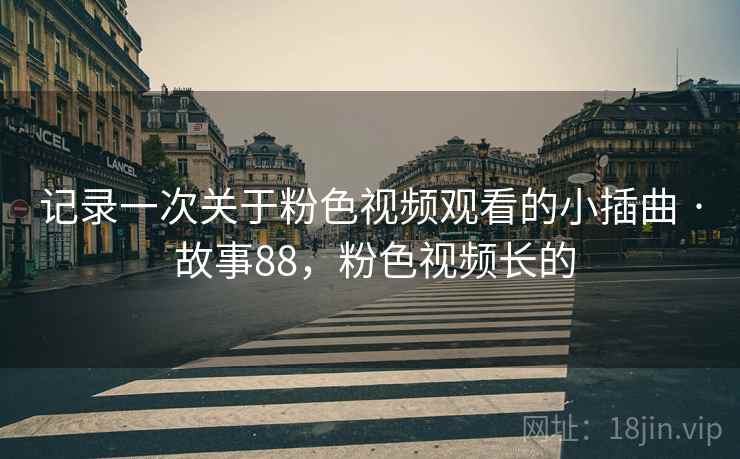 记录一次关于粉色视频观看的小插曲 · 故事88，粉色视频长的