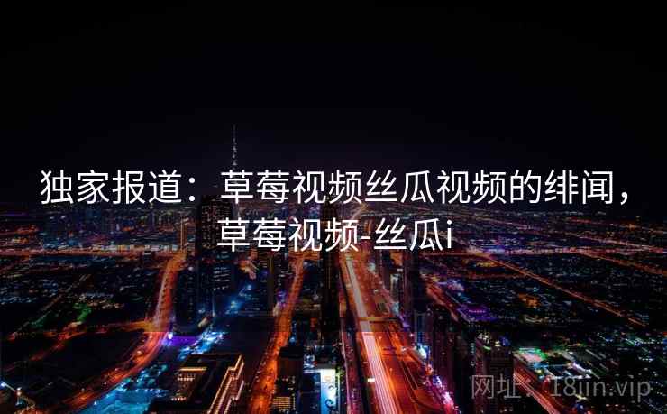 独家报道：草莓视频丝瓜视频的绯闻，草莓视频-丝瓜i