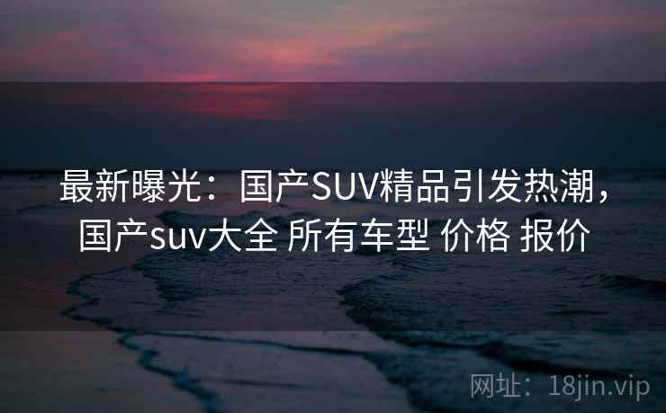 最新曝光:国产SUV精品引发热潮,国产suv大全 所有车型 价格 报价 最新曝光:国产SUV精品引发热潮,国产suv大全 所有车型 价格 报价