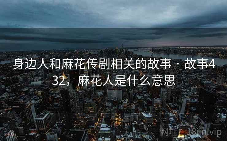 身边人和麻花传剧相关的故事 · 故事432，麻花人是什么意思