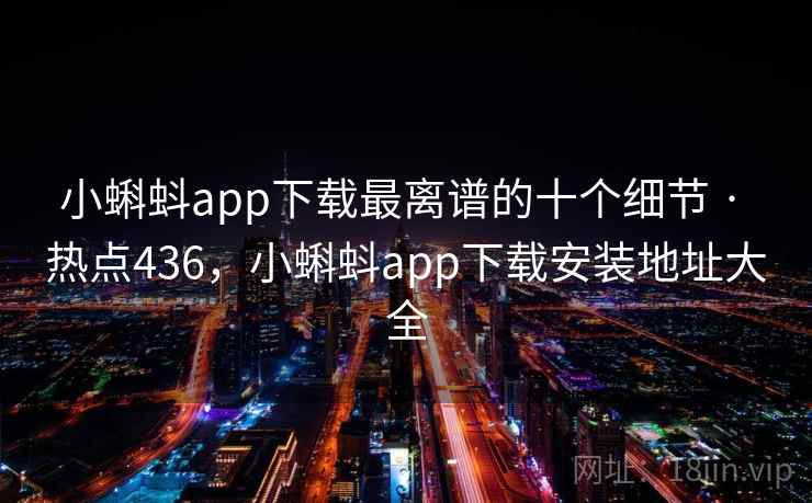 小蝌蚪app下载最离谱的十个细节 · 热点436，小蝌蚪app下载安装地址大全
